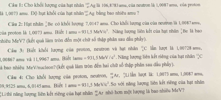 Cho khổi lượng của hạt nhân ' Ag là 106,8783 amu, của neutron là 1, 0087 amu, của proton 
là 1,0073 amu. Độ hụt khối của hạt nhân'Ag bằng bao nhiêu amu ? 
Câu 2: Hạt nhân beginarrayr 7 4endarray Be có khối lượng 7,0147 amu. Cho khối lượng của của neuton là 1,0087amu, 
của proton là 1,0073 amu. Biết 1amu=931,5MeV/c^2. Năng lượng liên kết của hạt nhân beginarrayr 7 4endarray Be là bao 
nhiêu MeV? (kết quả làm tròn đến một chữ số thập phân sau dấu phầy). 
Câu 3: Biết khối lượng của proton, neutron và hạt nhân _6^((12)C lần lượt là 1,00728 amu, 
1,00867 amu và 11,9967 amu. Biết 1 am ' =931,5MeV/c^2). Năng lượng liên kết riêng của hạt nhân _6^((12)C
à bao nhiêu MeV/nucleon? (kết quả làm tròn đến hai chữ số thập phân sau dấu phầy). 
Câu 4: Cho khối lượng của proton, neutron, _(18)^(40)Ar , ;Li lần lượt là: 1,0073 amu, 1,0087 amu,
39,9525 amu, 6,0145amu. Biết 1amu=931,5MeV/c^2).So với năng lượng liên kết riêng của hạt nhân 
Li thì năng lượng liên kết riêng của hạt nhân _(18)^(40)Ar nhỏ hơn một lượng là bao nhiêu MeV?