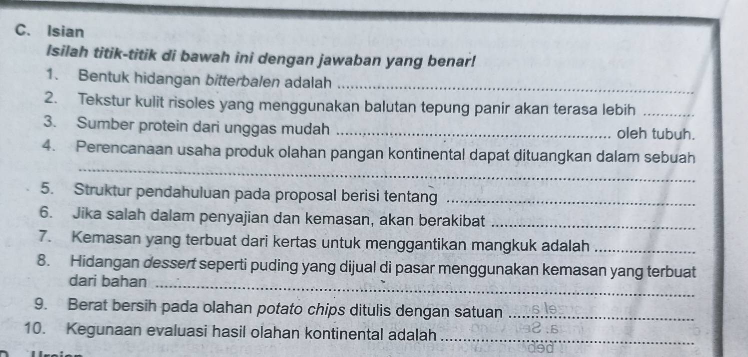 Isian 
Isilah titik-titik di bawah ini dengan jawaban yang benar! 
1. Bentuk hidangan bitterbalen adalah_ 
2. Tekstur kulit risoles yang menggunakan balutan tepung panir akan terasa lebih_ 
3. Sumber protein dari unggas mudah _oleh tubuh. 
_ 
4. Perencanaan usaha produk olahan pangan kontinental dapat dituangkan dalam sebuah 
5. Struktur pendahuluan pada proposal berisi tentang_ 
6. Jika salah dalam penyajian dan kemasan, akan berakibat_ 
7. Kemasan yang terbuat dari kertas untuk menggantikan mangkuk adalah_ 
8. Hidangan dessert seperti puding yang dijual di pasar menggunakan kemasan yang terbuat 
dari bahan_ 
9. Berat bersih pada olahan potato chips ditulis dengan satuan_ 
10. Kegunaan evaluasi hasil olahan kontinental adalah_