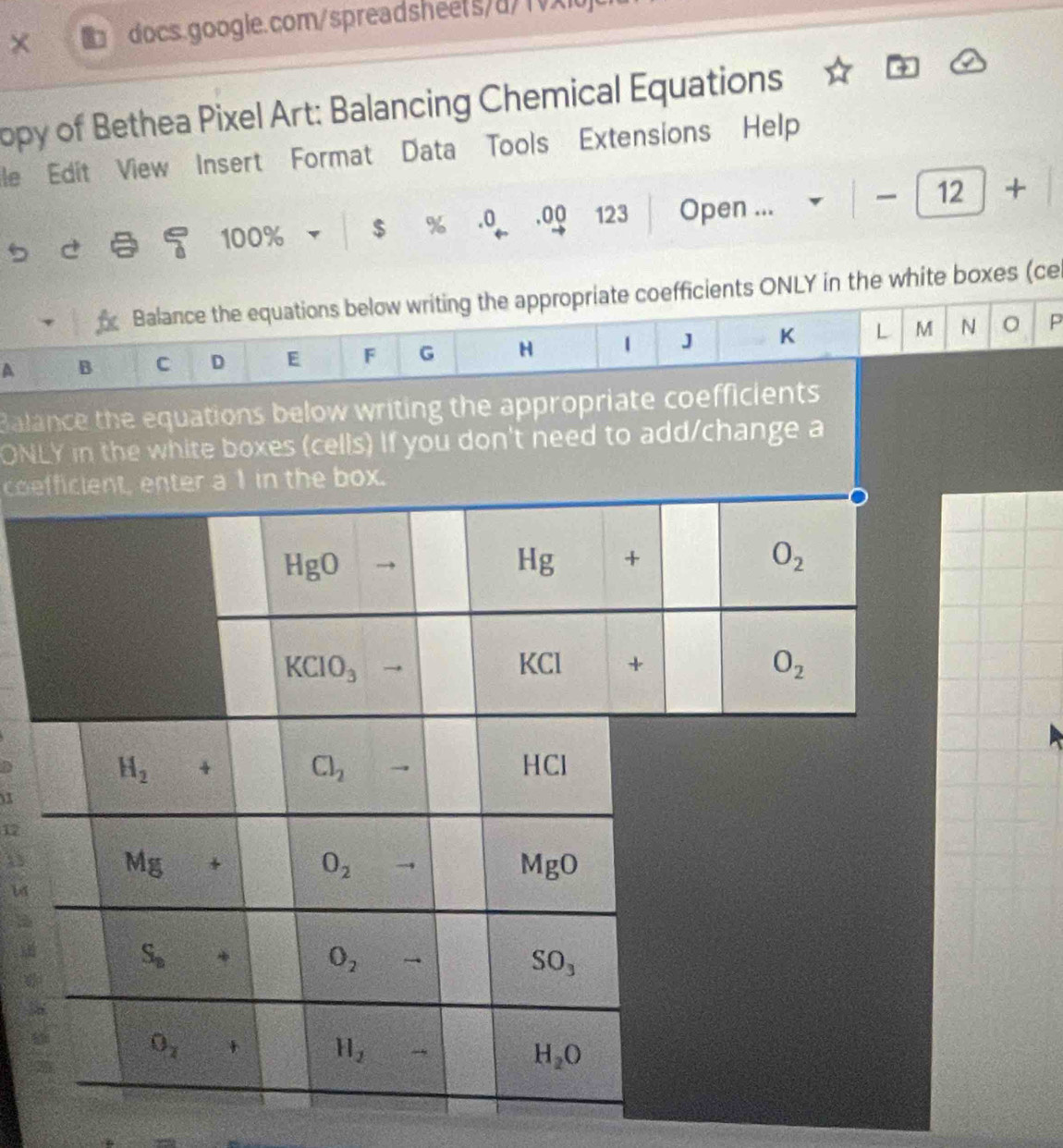 opy of Bethea Pixel Art: Balancing Chemical Equations
le Edit View Insert Format Data Tools Extensions Help
5 a 2 100% $ % .0 .00 123 Open ...
12 +
Balance the equations below writing the appropriate coefficients ONLY in the white boxes (ce
A B C D E F G H 1 J K L M N P
Balance the equations below writing the appropriate coefficients
ONLY in the white boxes (cells) If you don't need to add/change a
coe
x
17
D