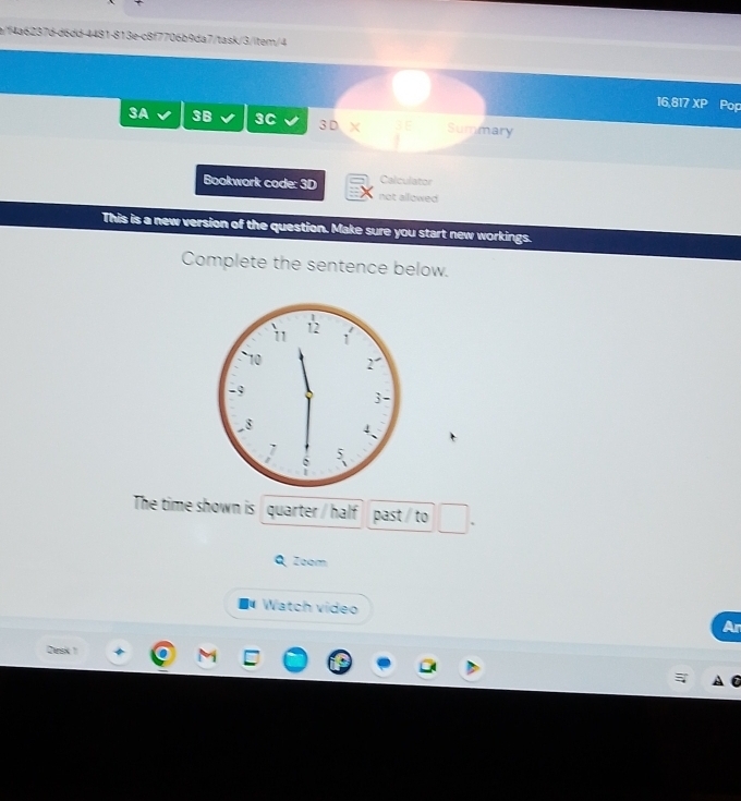 a/f4a6237d-d6dd-4481-813e-c8f7706b9da7/task/3/item/4 
16,817 XP Pop 
3A 3B 3C 3 D X Summary 
Calculator 
Bookwork code: 3D not allowed 
This is a new version of the question. Make sure you start new workings. 
Complete the sentence below. 
The time shown is quarter / half past / to 
Zoom 
Watch video 
Ar 
Desk 1