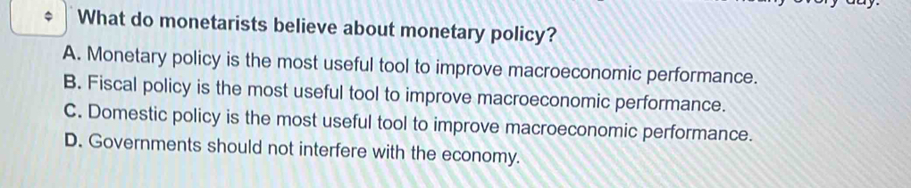 What do monetarists believe about monetary policy?
A. Monetary policy is the most useful tool to improve macroeconomic performance.
B. Fiscal policy is the most useful tool to improve macroeconomic performance.
C. Domestic policy is the most useful tool to improve macroeconomic performance.
D. Governments should not interfere with the economy.