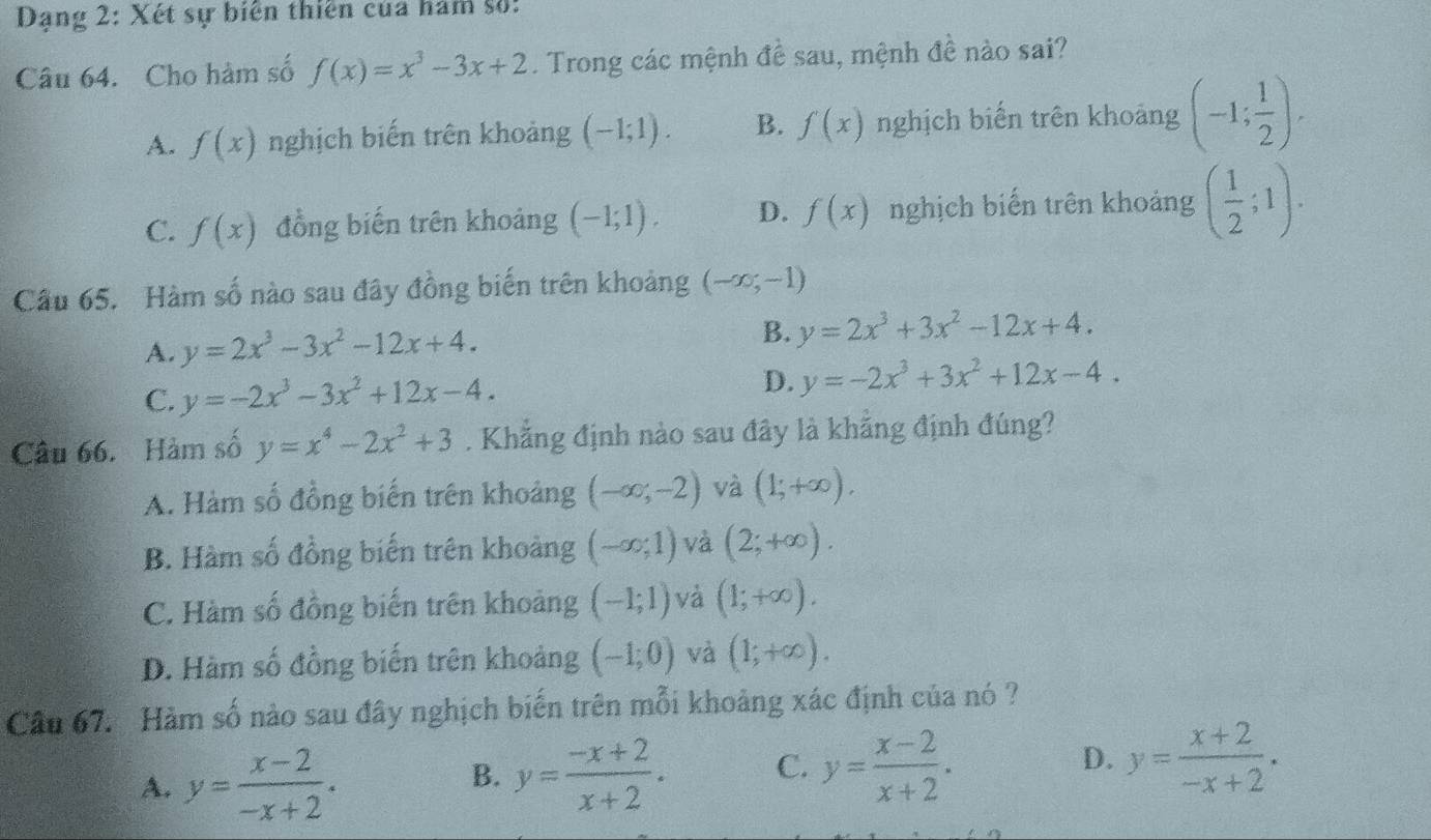 Dạng 2: Xét sự biển thiên của hám số:
Câu 64. Cho hàm số f(x)=x^3-3x+2. Trong các mệnh đề sau, mệnh đề nào sai?
A. f(x) nghịch biến trên khoảng (-1;1). B. f(x) nghịch biến trên khoảng (-1; 1/2 ).
C. f(x) đồng biến trên khoảng (-1;1). D. f(x) nghịch biến trên khoảng ( 1/2 ;1).
Cầu 65. Hàm số nào sau đây đồng biến trên khoảng (-∈fty ,-1)
A. y=2x^3-3x^2-12x+4.
B. y=2x^3+3x^2-12x+4.
C. y=-2x^3-3x^2+12x-4.
D. y=-2x^3+3x^2+12x-4.
Câu 66. Hàm số y=x^4-2x^2+3. Khẳng định nào sau đây là khẳng định đúng?
A. Hàm số đồng biến trên khoảng (-∈fty ;-2) và (1;+∈fty ).
B. Hàm số đồng biến trên khoảng (-∈fty ;1) và (2;+∈fty ).
C. Hàm số đồng biến trên khoảng (-1;1) và (1;+∈fty ).
D. Hàm số đồng biến trên khoảng (-1;0) và (1;+∈fty ).
Câu 67. Hàm số nào sau đây nghịch biến trên mỗi khoảng xác định của nó ?
A. y= (x-2)/-x+2 .
B. y= (-x+2)/x+2 . C. y= (x-2)/x+2 . D. y= (x+2)/-x+2 .