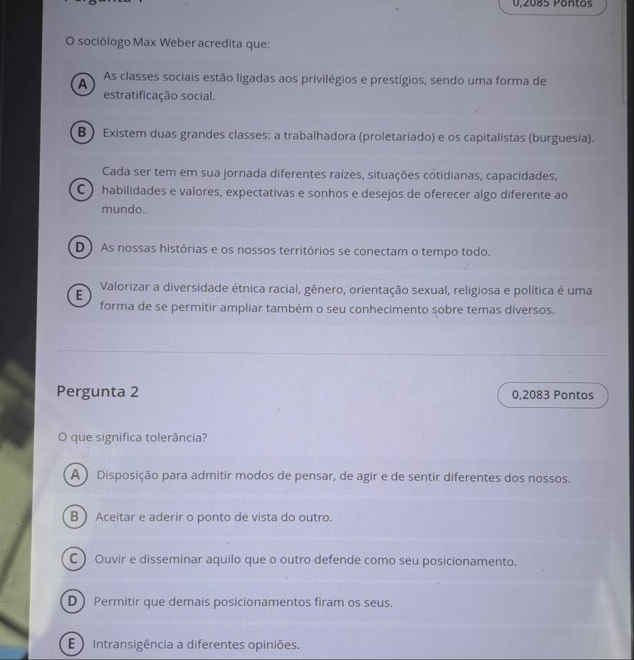 0,2085 Pontos
O sociólogo Max Weber acredita que:
A As classes sociais estão ligadas aos privilégios e prestígios, sendo uma forma de
estratificação social.
B ) Existem duas grandes classes: a trabalhadora (proletariado) e os capitalistas (burguesia).
Cada ser tem em sua jornada diferentes raízes, situações cotidianas, capacidades,
C ) habilidades e valores, expectativas e sonhos e desejos de oferecer algo diferente ao
mundo.
D) As nossas histórias e os nossos territórios se conectam o tempo todo.
Valorizar a diversidade étnica racial, gênero, orientação sexual, religiosa e política é uma
E
forma de se permitir ampliar também o seu conhecimento sobre temas diversos.
Pergunta 2 0,2083 Pontos
O que significa tolerância?
A ) Disposição para admitir modos de pensar, de agir e de sentir diferentes dos nossos.
B  Aceitar e aderir o ponto de vista do outro.
C ) Ouvir e disseminar aquilo que o outro defende como seu posicionamento.
D  Permitir que demais posicionamentos firam os seus.
E ) Intransigência a diferentes opiniões.