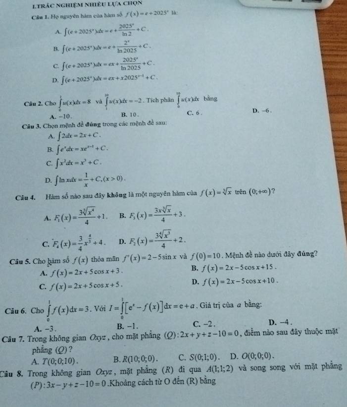 ltrác nghiệm nhiêu lựa chọn
Câu 1. Họ nguyên hám của hàm số f(x)=e+2025^x là
A. ∈t (e+2025^x)dx=e+ 2025^x/ln 2 +C.
B. ∈t (e+2025^x)dx=e+ 2^x/ln 2025 +C.
C. ∈t (e+2025^x)dx=ex+ 2025^x/ln 2025 +C.
D. ∈t (e+2025^x)dx=ex+x2025^(x-1)+C.
Câu 2. Cho ∈tlimits _0^(1u(x)dx=8 và ∈tlimits _1^(30)u(x)dx=-2. Tích phân ∈tlimits _0^(10)u(x)dx bằng
A. −10. B. 10 . C. 6 . D. -6 .
Câu 3. Chọn mệnh đề đúng trong các mệnh đề sau:
A. ∈t 2dx=2x+C.
B. ∈t e^x)dx=xe^(x-1)+C.
C. ∈t x^2dx=x^3+C.
D. ∈t ln xdx= 1/x +C,(x>0).
Câu 4. Hàm số nào sau đây không là một nguyên hàm của f(x)=sqrt[3](x) trên (0;+∈fty ) ?
A. F_1(x)= 3sqrt[3](x^4)/4 +1. B. F_3(x)= 3xsqrt[3](x)/4 +3.
C. F_4(x)= 3/4 x^(frac 4)3+4. D. F_2(x)= 3sqrt[4](x^3)/4 +2.
Câu 5. Cho hàm số f(x) thỏa mān f'(x)=2-5sin x và f(0)=10 Mệnh đề nào dưới đây đúng?
A. f(x)=2x+5cos x+3.
B. f(x)=2x-5cos x+15.
C. f(x)=2x+5cos x+5.
D. f(x)=2x-5cos x+10.
Câu 6. Cho ∈tlimits _0^(1f(x)dx=3. Với I=∈tlimits _0^1[e^x)-f(x)]dx=e+a. Giá trị của a bằng:
A. -3 . B. −1. C. ~2 . D. −4 .
Câu 7. Trong không gian Oxyz , cho mặt phẳng (Q):2x+y+z-10=0 , điểm nào sau đây thuộc mặt
phẳng (Q) ?
A. T(0;0;10). B. R(10;0;0). C. S(0;1;0) D. O(0;0;0).
Câu 8. Trong không gian Oxyz, mặt phẳng (R) đi qua A(1;1;2) và song song với mặt phẳng
(P): 3x-y+z-10=0.Khoảng cách từ O đến (R) bằng