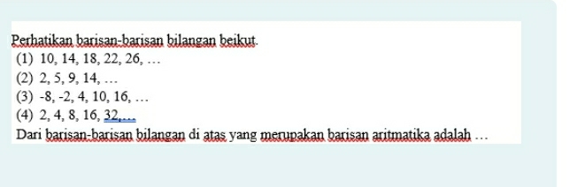 Perhatikan barisan-barisan bilangan beikut. 
(1) 10, 14, 18, 22, 26, … 
(2) 2, 5, 9, 14, … 
(3) -8, -2, 4, 10, 16, … 
(4) 2, 4, 8, 16, 32,… 
Dari barisan-barisan bilangan di atas yang merupakan barisan aritmatika adalah ...