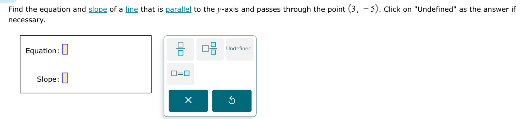 Find the equation and slope of a line that is parallel to the y-axis and passes through the point (3,-5). Click on "Undefined" as the answer if 
necessary. 
Equation: □
 □ /□   □  □ /□   Undefined 
Slope: □ □ =□
× 
5