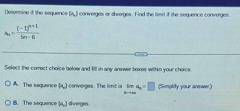 Determine if the sequence  a_n converges or diverges. Find the limit if the sequence converges.
a_n=frac (-1)^n+15n-6
Select the correct choice below and fill in any answer boxes within your choice.
A. The sequence  a_n converges. The limit is limlimits _nto ∈fty a_n=□. (Simplify your answer.)
B. The sequence  a_n diverges.