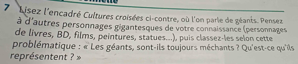 Lisez l'encadré Cultures croisées ci-contre, où l'on parle de géants. Pensez 
à d'autres personnages gigantesques de votre connaissance (personnages 
de livres, BD, films, peintures, statues...), puis classez-les selon cette 
problématique : « Les géants, sont-ils toujours méchants ? Qu'est-ce qu'ils 
représentent ? »