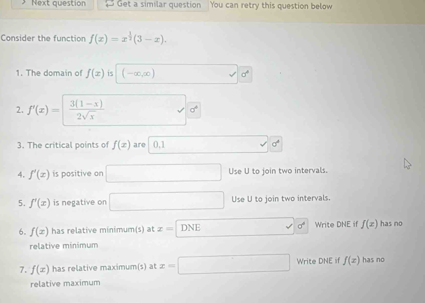 Next question Get a similar question You can retry this question below 
Consider the function f(x)=x^(frac 1)2(3-x). 
1. The domain of f(x) is (-∈fty ,∈fty ) □  □ 0^6
2. f'(x)=  (3(1-x))/2sqrt(x)  □ sigma^6
3. The critical points of f(x) are 0, 1 v sigma°
4. f'(x) is positive on □ Use U to join two intervals. 
5. f'(x) is negative on □ Use U to join two intervals. 
6. f(x) has relative minimum(s) at x=□ DNE.. sigma^6 Write DNE if f(x) has no 
relative minimum 
7. f(x) has relative maximum(s) at x=□ Write DNE if f(x) has no 
relative maximum