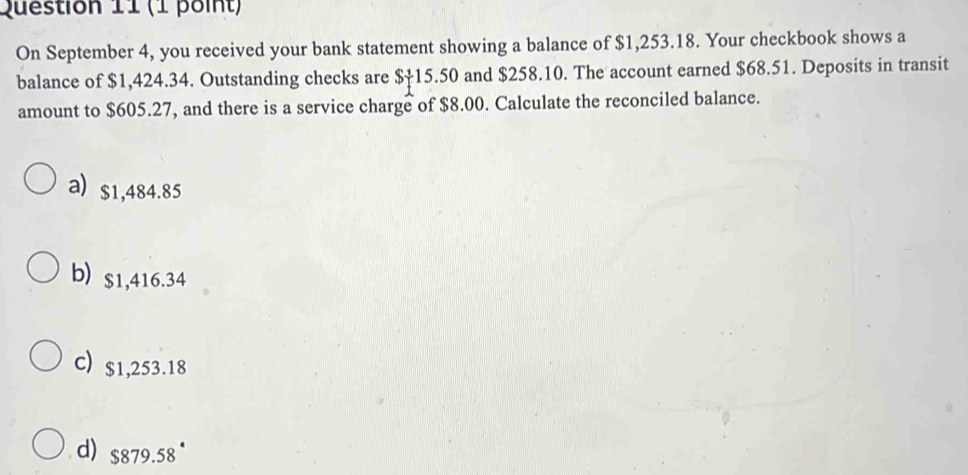 On September 4, you received your bank statement showing a balance of $1,253.18. Your checkbook shows a
balance of $1,424.34. Outstanding checks are $†15.50 and $258.10. The account earned $68.51. Deposits in transit
amount to $605.27, and there is a service charge of $8.00. Calculate the reconciled balance.
a) $1,484.85
b) $1,416.34
c) $1,253.18
d) $879.58°