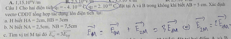 A. 1,15.10^6V/m B. 0°V m.10v/111
Câu 1 Cho hai điện tích q_1=-4.10^(-10)C(q_2=2.10^(-10)C C đặt tại A và B trong không khí biết AB=5cm. Xác định
vectơ CDĐT tổng hợp tắc dụng lên điện tích tại:
a. H biết HA=2cm, HB=3cm
b. N biết NA=2,5cm, NB=7,5cm
c. Tìm vị trí M tại đó vector E_M=3vector E_1M
và B