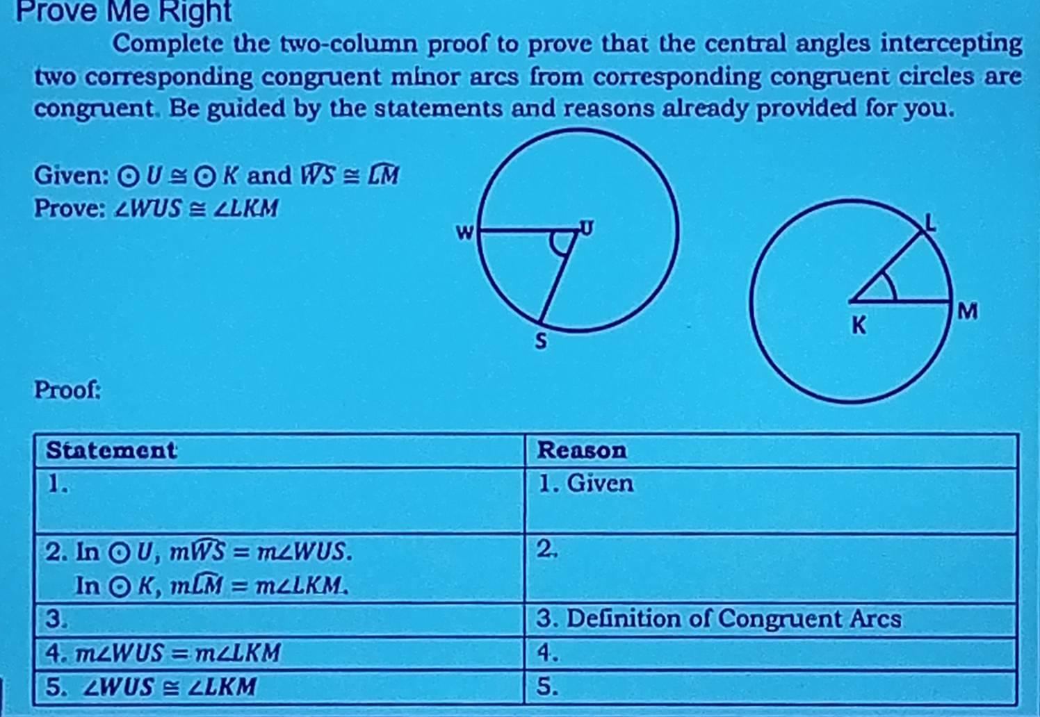 Prove Me Right 
Complete the two-column proof to prove that the central angles intercepting 
two corresponding congruent minor arcs from corresponding congruent circles are 
congruent. Be guided by the statements and reasons already provided for you. 
Given: odot U≌ odot K and widehat WS≌ widehat LM
Prove: ∠ WUS≌ ∠ LKM
Proof: 
Statement Reason 
1. 1. Given 
2. In odot U, mwidehat WS=m∠ WUS. 2. 
In odot K, mwidehat LM=m∠ LKM
3. 3. Definition of Congruent Arcs 
4. m∠ WUS=m∠ LKM 4. 
5. ∠ WUS≌ ∠ LKM 5.