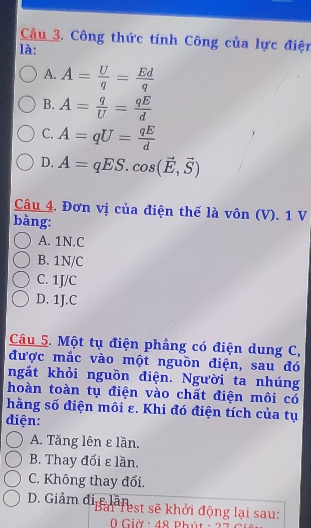 Công thức tính Công của lực điện
là:
A. A= U/q = Ed/q 
B. A= q/U = qE/d 
C. A=qU= qE/d 
D. A=qES. cos (vector E,vector S)
Câu 4. Đơn vị của điện thế là vôn (V). 1 V
bằng:
A. 1N. C
B. 1N/C
C. 1J/C
D. 1J.C
Câu 5. Một tụ điện phẳng có điện dung C,
được mắc vào một nguồn điện, sau đó
ngắt khỏi nguồn điện. Người ta nhúng
hoàn toàn tụ điện vào chất điện môi có
hằng số điện môi ε. Khi đó điện tích của tụ
điện:
A. Tăng lên ε lần.
B. Thay đổi ε lần.
C. Không thay đổi.
D. Giảm đi c lâfest sẽ khởi động lại sau:
Giờ : 48 Phút