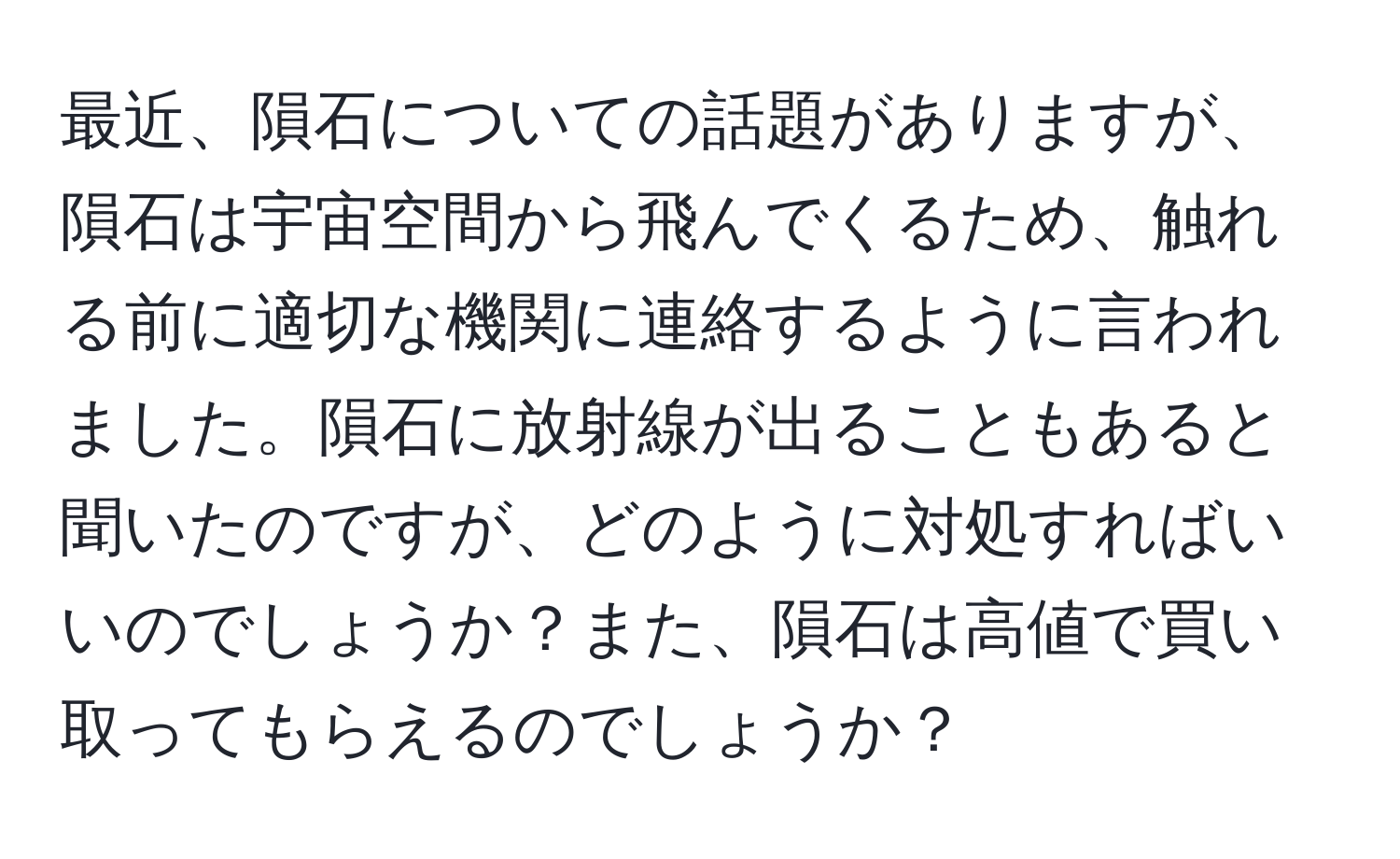 最近、隕石についての話題がありますが、隕石は宇宙空間から飛んでくるため、触れる前に適切な機関に連絡するように言われました。隕石に放射線が出ることもあると聞いたのですが、どのように対処すればいいのでしょうか？また、隕石は高値で買い取ってもらえるのでしょうか？