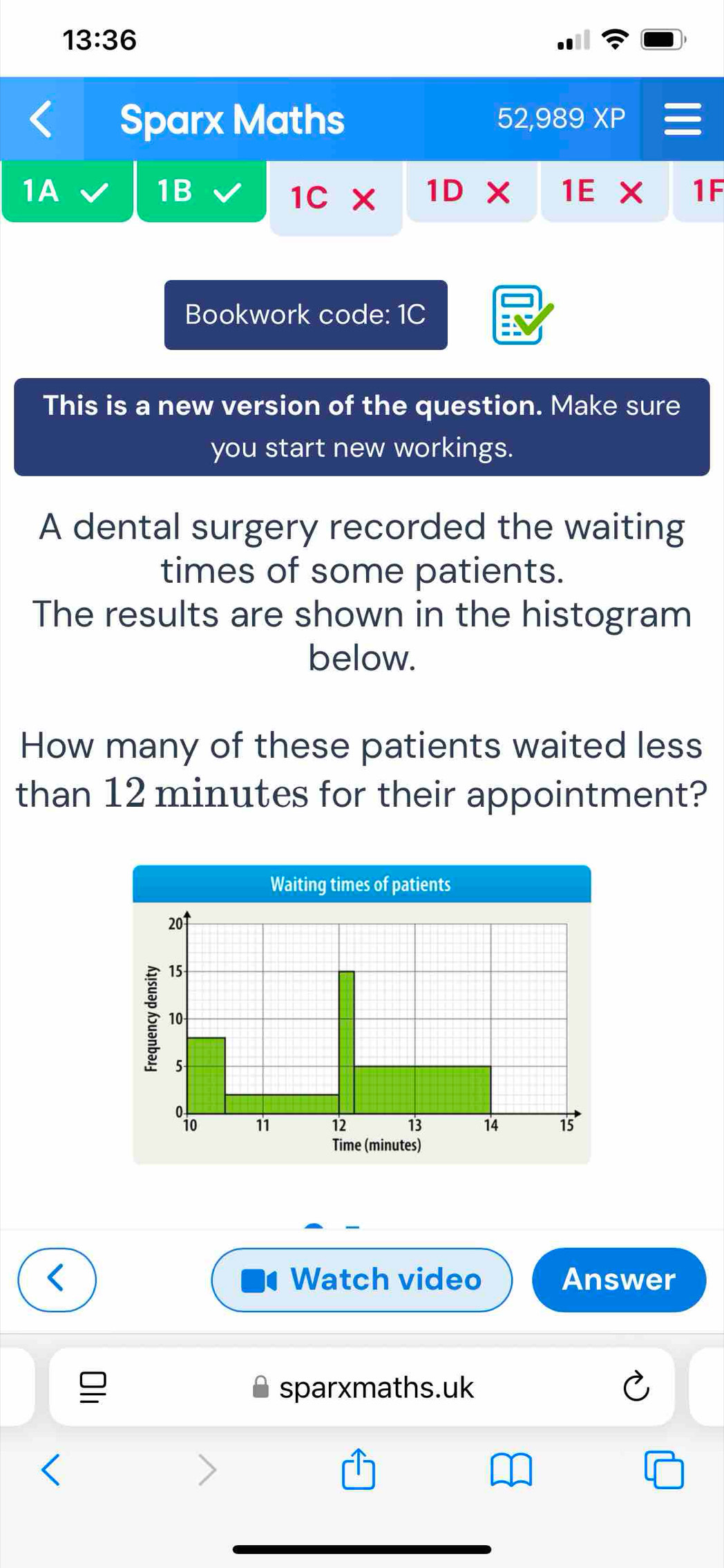 13:36 
Sparx Maths 52,989 XP 
1B 
1A 1D X 1E X 1F 
1C* 
Bookwork code: 1C 
This is a new version of the question. Make sure 
you start new workings. 
A dental surgery recorded the waiting 
times of some patients. 
The results are shown in the histogram 
below. 
How many of these patients waited less 
than 12 minutes for their appointment? 
Watch video Answer 
sparxmaths.uk