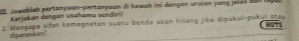 III Jawablah pertanyaan-pertanyaan di bawah ini dengan uraian yang jelds can g u 
Kerjakan dengan usahamu sendiri! 
1. Mengapa sifat kemagnetan suatu benda akan hilang jika dipukul-pukul atap HOTS 
dipanaskan?