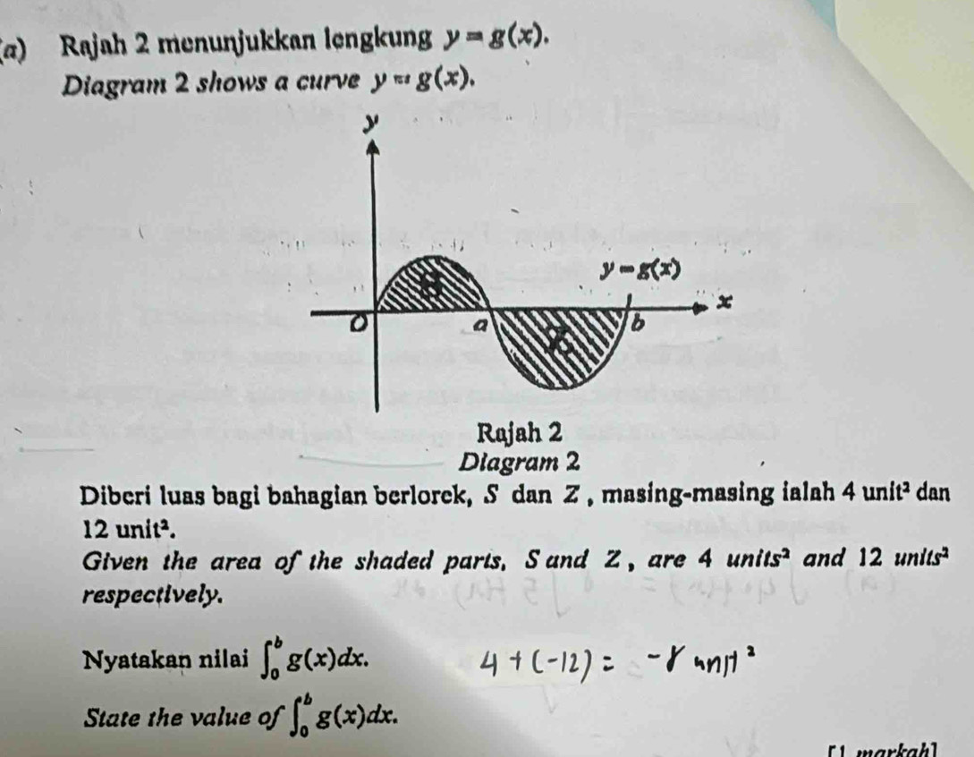 (σ) Rajah 2 menunjukkan lengkun y=g(x).
Diagram 2 shows a curve y=g(x).
Rajah 2
Diagram 2
Diberi luas bagi bahagian berlorek, S dan Z , masing-masing ialah 4unit^2 dan
12unit^2.
Given the area of the shaded parts. S and Z, are 4units^2 and 12units^2
respectively.
Nyatakan nilai ∈t _0^bg(x)dx.
State the value of ∈t _0^bg(x)dx.
[1  markahl