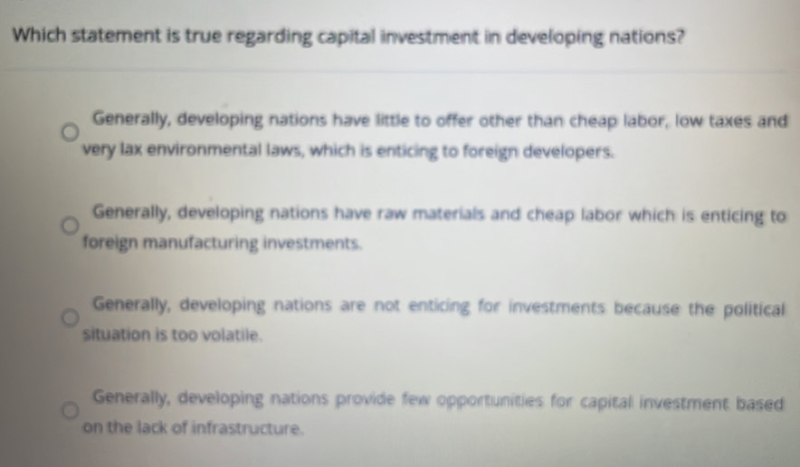 Which statement is true regarding capital investment in developing nations?
Generally, developing nations have little to offer other than cheap labor, low taxes and
very lax environmental laws, which is enticing to foreign developers.
Generally, developing nations have raw materials and cheap labor which is enticing to
foreign manufacturing investments.
Generally, developing nations are not enticing for investments because the political
situation is too volatile.
Generally, developing nations provide few opportunities for capital investment based
on the lack of infrastructure.