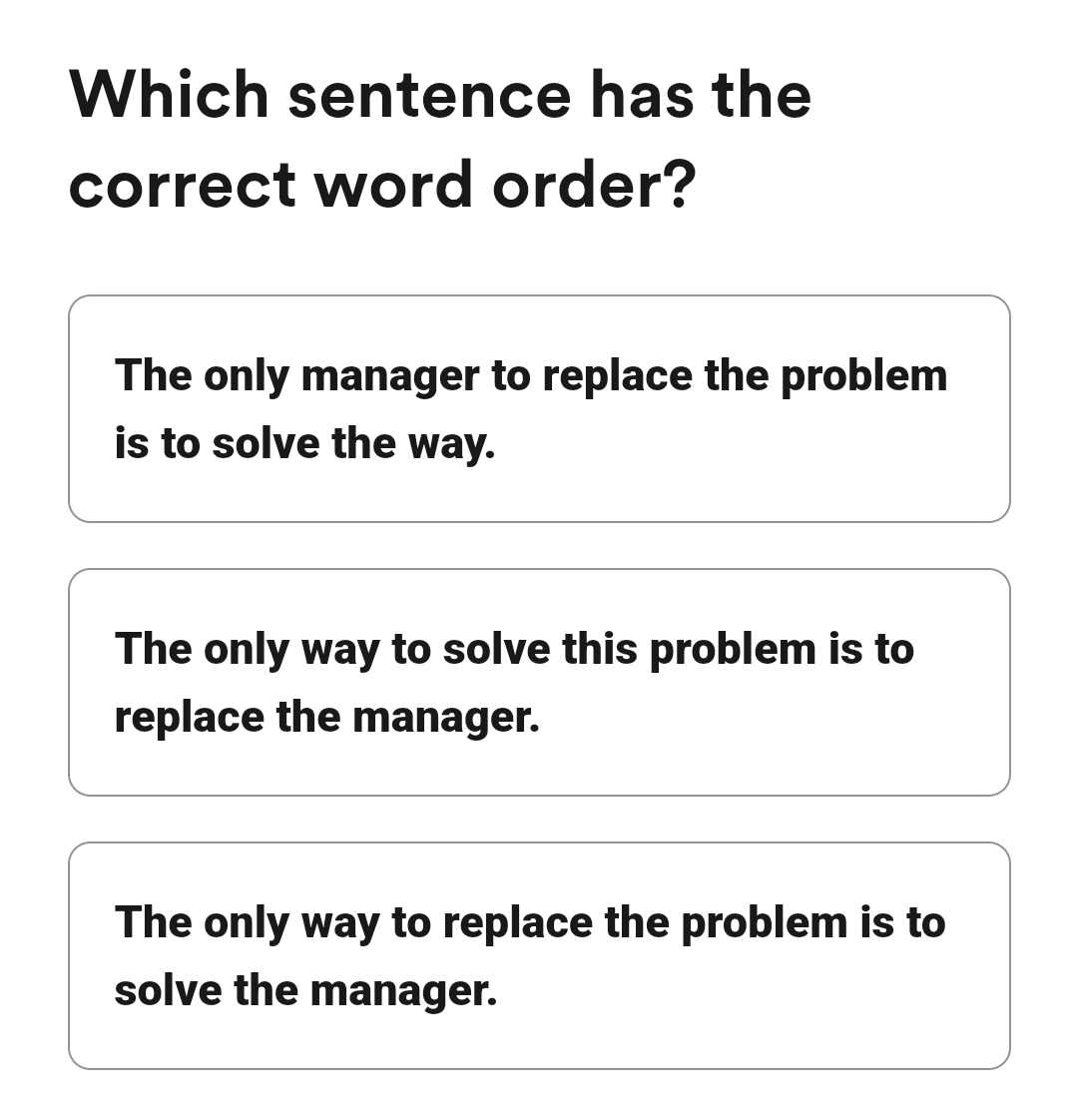 Which sentence has the
correct word order?
The only manager to replace the problem
is to solve the way.
The only way to solve this problem is to
replace the manager.
The only way to replace the problem is to
solve the manager.