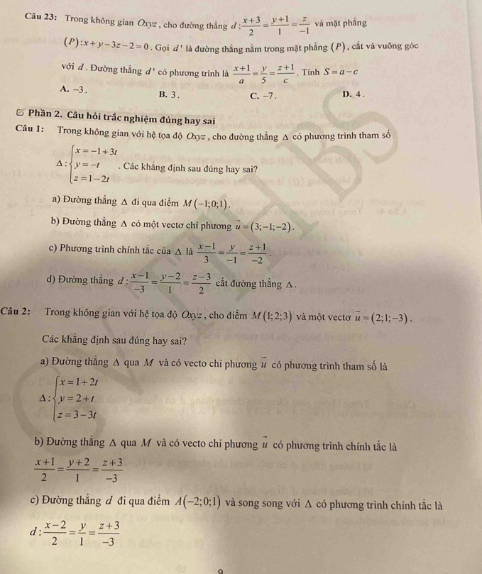 Trong không gian Oxyz , cho đường thẳng d :  (x+3)/2 = (y+1)/1 = z/-1  và mặt phẳng
(P):x+y-3z-2=0 '. Gọi d' là đường thằng nằm trong mặt phẳng (P), cắt và vuông góc
với đ . Đường thẳng đ' có phương trình là  (x+1)/a = y/5 = (z+1)/c  , Tính S=a-c
A. ~3 . B. 3 . C. -7 . D. 4 .
Phần 2. Câu hỏi trắc nghiệm đúng hay sai
Câu 1: Trong không gian với hệ tọa độ Oxyz , cho đường thẳng Δ có phương trình tham số
∵ beginarrayl x=-1+3t y=-t z=1-2tendarray.
A=. Các khẳng định sau đúng hay sai?
a) Đường thẳng A đi qua điểm M(-1;0;1).
b) Đường thẳng Δ có một vectơ chỉ phương vector u=(3;-1;-2).
c) Phương trình chính tắc của △ là  (x-1)/3 = y/-1 = (z+1)/-2 .
d) Đường thẳng đ :  (x-1)/-3 = (y-2)/1 = (z-3)/2  cắt đường thẳng △ .
Câu 2: Trong không gian với hệ tọa độ Oxyz , cho điểm M(1;2;3) và một vectơ vector u=(2;1;-3).
Các khắng định sau đúng hay sai?
a) Đường thắng Δ qua M và có vecto chỉ phương u có phương trình tham số là
Delta :beginarrayl x=1+2t y=2+t z=3-3tendarray.
b) Đường thắng Δ qua M và có vecto chỉ phương # có phương trình chính tắc là
 (x+1)/2 = (y+2)/1 = (z+3)/-3 
c) Đường thẳng đ đi qua điểm A(-2;0;1) và song song với Δ có phương trình chính tắc là
d :  (x-2)/2 = y/1 = (z+3)/-3 