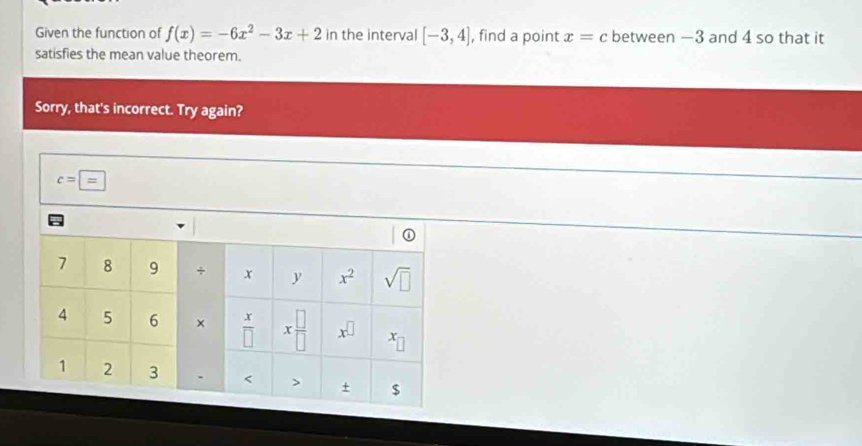 Given the function of f(x)=-6x^2-3x+2 in the interval [-3,4] , find a point x=c between —3 and 4 so that it
satisfies the mean value theorem.
Sorry, that's incorrect. Try again?
c=overline =