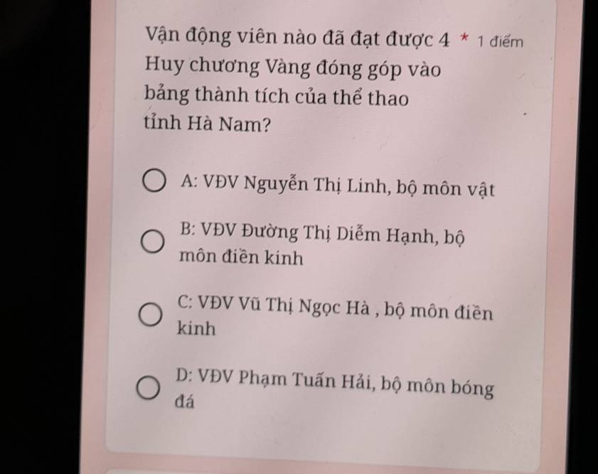 Vận động viên nào đã đạt được 4 * 1 điểm
Huy chương Vàng đóng góp vào
bảng thành tích của thể thao
tỉnh Hà Nam?
A: VĐV Nguyễn Thị Linh, bộ môn vật
B: VĐV Đường Thị Diễm Hạnh, bộ
môn điền kinh
C: VĐV Vũ Thị Ngọc Hà , bộ môn điền
kinh
D: VĐV Phạm Tuấn Hải, bộ môn bóng
đá