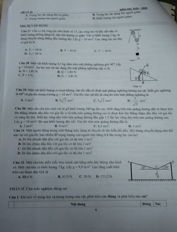 Vật lý 10  Năm HọC 2024 - 2025
A. Trọng tực tác dụng liên xe giám. B. Trọng lực tác dụng lên người giám.
C. Trong hượng của người giám D. Khổi lượng của người giám.
Mèc độ VậN DUNG
Cáo 27. Cho cơ hệ ròng rọc như hình vệ 17, các ròng rọc và đây nổi nhẹ có
khổi lượng không đảng kể, đây nổi không co gian. Vật có khổi lượng 2 kg và ξ
đang chuyên động thắng đều hướng lên. Lấy g=10m/s^2
có giá trị lǎ Lực căng các sợi dây
A. T_1=10N B. T=10N C. T'=10N.
D. T_2=20N.
16
Winh 
Cầu 28. Một vật khổi lượng 0,5 kg nằm trên mặt phẳng nghiêng góc 40° Uky overline N
g=10m/s^2 Áp lực mà vật tác dụng lên mặt phẳng nghiêng xấp xỉ là
A. N=3,83N. B. Q=3,83N. overline P_5
C. P=5N. D. P_y=3,83N overline o
Tinh 10
Cầu 29. Một vật khổi lượng m trượt không vận tốc đầu từ đinh mặt pháng nghiêng không ma sát. Biết gốc nghiêng
lā 60° và gia tốc trọng trường g=10m/s^2 Gia tốc của vật khi di chuyển tên mặt pháng nghiêng là
A. 5m/s^2 B. 5sqrt(2)m/s^2. C. 5sqrt(3)m/s^2 D.  5/sqrt(2) mis^2
Câu 30, Một cản cầu kẻo một cái tú gỗ khổi lượng 500 kg lên cao. Biết rằng tên nừa quảng đường đầu từ được kỏo
tên thắng nhanh dẫn đều với gia tốc a và trên mừa quâng đường sau tú được kéo lên thắng chậm dẫn đều với gia tốc
có cùng độ lớn. Biết lực căng dây trên nữa quâng đường đầu gấp 1,5 lần lực căng đây trên nửa quảng đường sau.
Lấy g=10m/s^2 Bộ qua khổi lượng đây nổi. Gia tốc trên nửa quang đường đầu là
A. 2m/s^2 B. 4m/s^2 C. 0.5m/s^2 D. 1m/s^2
Cầu 31. Một người đứng trong một thang mây đang di chuyển đi lên biển đổi đều. Hỏi thang chuyển động như thể
nào và với gia tốc bao nhiều đề trọng lượng của người này bằng 0,8 lần trọng lực của họ?
A. Đi lên nhanh dẫn đều với gia tốc có độ lớn 2m/s^2
B. Di lên chậm dẫn đều với gia tốc có độ lớn 2m/s^2
C. Di lên nhanh dẫn đều với gia tốc có độ lớn 1m/s^2
D. Đi lên chậm dẫn đều với gia tốc có độ lớn 1m/s^2
Câu 32. Một chú khi diễn xiếc treo minh cản bằng trên dây thừng như hình A a
vẽ. Biết chú khi có khối lượng 7 kg. Lấy g=9.8m/s^2 Lực căng xuất hiện 18° 20°
trên các đoạn đây OA là
A. 88,6 N. B. 93,9 N C. 50 N. D. 173,2 N.
PHÂN II. Câu trắc nghiệm dúng sai
Câu L. Khi nói về trọng lực và trọng lượng của vật, phát biểu nào đủng và phát biểu nào sai?
Nội dung Dáng Sai
6