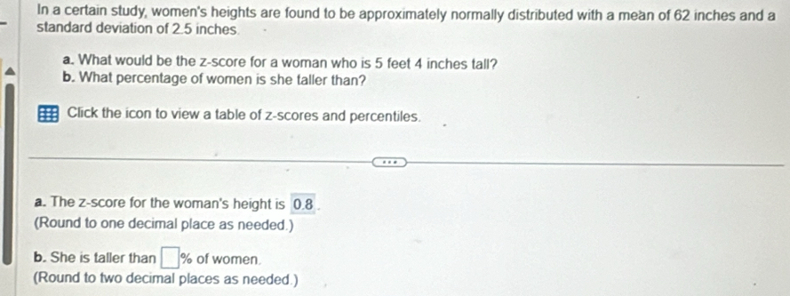 In a certain study, women's heights are found to be approximately normally distributed with a mean of 62 inches and a 
standard deviation of 2.5 inches
a. What would be the z-score for a woman who is 5 feet 4 inches tall? 
b. What percentage of women is she taller than? 
: Click the icon to view a table of z-scores and percentiles. 
a. The z-score for the woman's height is 0.8
(Round to one decimal place as needed.) 
b. She is taller than □ % of women. 
(Round to two decimal places as needed.)