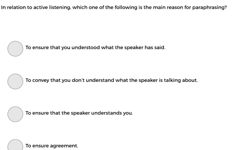 In relation to active listening, which one of the following is the main reason for paraphrasing?
To ensure that you understood what the speaker has said.
To convey that you don't understand what the speaker is talking about.
To ensure that the speaker understands you.
To ensure agreement.