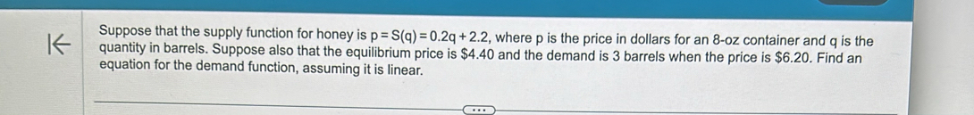 Suppose that the supply function for honey is p=S(q)=0.2q+2.2 , where p is the price in dollars for an 8-oz container and q is the 
quantity in barrels. Suppose also that the equilibrium price is $4.40 and the demand is 3 barrels when the price is $6.20. Find an 
equation for the demand function, assuming it is linear.