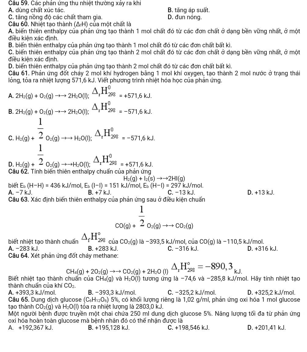 Các phản ứng thu nhiệt thường xáy ra khi
A. dùng chất xúc tác. B. tăng áp suất.
C. tăng nồng độ các chất tham gia. D. đun nóng.
Câu 60. Nhiệt tạo thành (ΔH) của một chất là
A. biến thiên enthalpy của phản ứng tạo thành 1 mol chất đó từ các đơn chất ở dạng bền vững nhất, ở một
điều kiện xác định.
B. biến thiên enthalpy của phản ứng tạo thành 1 mol chất đó từ các đơn chất bất kì.
C. biến thiên enthalpy của phản ứng tạo thành 2 mol chất đó từ các đơn chất ở dạng bền vững nhất, ở một
điều kiện xác định.
D. biến thiên enthalpy của phản ứng tạo thành 2 mol chất đó từ các đơn chất bất kì.
Câu 61. Phản ứng đốt cháy 2 mol khí hydrogen bằng 1 mol khí oxygen, tạo thành 2 mol nước ở trạng thái
lóng, tỏa ra nhiệt lượng 571,6 kJ. Viết phương trình nhiệt hóa học của phản ứng.
A. 2H_2(g)+O_2(g)to to 2H_2O(l);△ _rH_(298)^0=+571,6kJ.
B. 2H_2(g)+O_2(g)to to 2H_2O(l);△ _rH_(298)^0=-571,6kJ.
C. beginarrayr 1 hig)+2(1 2endarray n(-0(0.030to 1,△ _-△ ,△  1 hline endarray =-571^20,4,g)+0.000 △ ,H°=-571.614 hline endarray 
D.
Câ
H_2(g)+I_2(s)to to 2HI(g)
biết E_b(H-H)=436kJ/ 'mol, E_b(l-l)=151kJ/ mol, Eь (H-I)=297kJ/mol.
A. -7 kJ. B. +7kJ C. -1 3k.1 D. +13 kJ.
Câu 63. Xác định biến thiên enthalpy của phản ứng sau ở điều kiện chuẩn
□ beginarrayr 1 CO(g)+ 1/2 O_2(g)to CO_2(g)endarray
biết nhiệt tạo thành chuẩn △ _fH_(298)°ciaCO_2(g)la-393,5kJ/mol,cia CO(g)la-110,5kJ/mol.
A. −283 kJ. B. +283 kJ. D. +316kJ.
C
Câu 64. Xét phản ứng đốt cháy methane:
CH_4(g)+2O_2(g)to to CO_2(g)+2H_2O(l)△ _rH_(298)°=-890,3_kJ.
Biết nhiệt tạo thành chuẩn của CH_4(g) và H_2O(l) tương ứng là -74,6 và -285,8 kJ/mol. Hãy tính nhiệt tạo
thành chuẩn của khí CO_2.
A. +393,3 kJ/mol. B. −393,3 kJ/mol. C. −325,2 kJ/mol. D. +325,2 kJ/mol.
Câu 65. Dung dịch glucose (C_6H_12O_6)5% 5, có khối lượng riêng là 1,02 g/ml, phản ứng oxi hóa 1 mol glucose
tạo thành CO_2(g) và H_2O(l) ) tóa ra nhiệt lượng là 2803,0 kJ.
Một người bệnh được truyền một chai chứa 250 ml dung dịch glucose 5%. Năng lượng tối đa từ phản ứng
oxi hóa hoàn toàn glucose mà bệnh nhân đó có thể nhận được là
A. +192,367 kJ. B. +195,128 kJ. C. +198,546 kJ. D. +201,41 kJ.