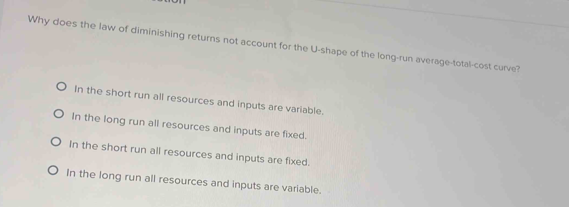 Why does the law of diminishing returns not account for the U-shape of the long-run average-total-cost curve?
In the short run all resources and inputs are variable.
In the long run all resources and inputs are fixed.
In the short run all resources and inputs are fixed.
In the long run all resources and inputs are variable.