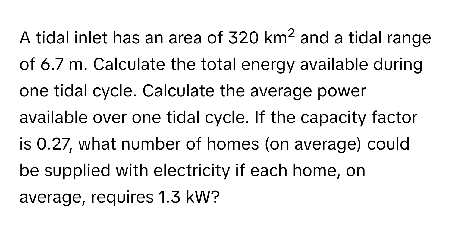 A tidal inlet has an area of 320 km2 and a tidal range of 6.7 m. Calculate the total energy available during one tidal cycle. Calculate the average power available over one tidal cycle. If the capacity factor is 0.27, what number of homes (on average) could be supplied with electricity if each home, on average, requires 1.3 kW?