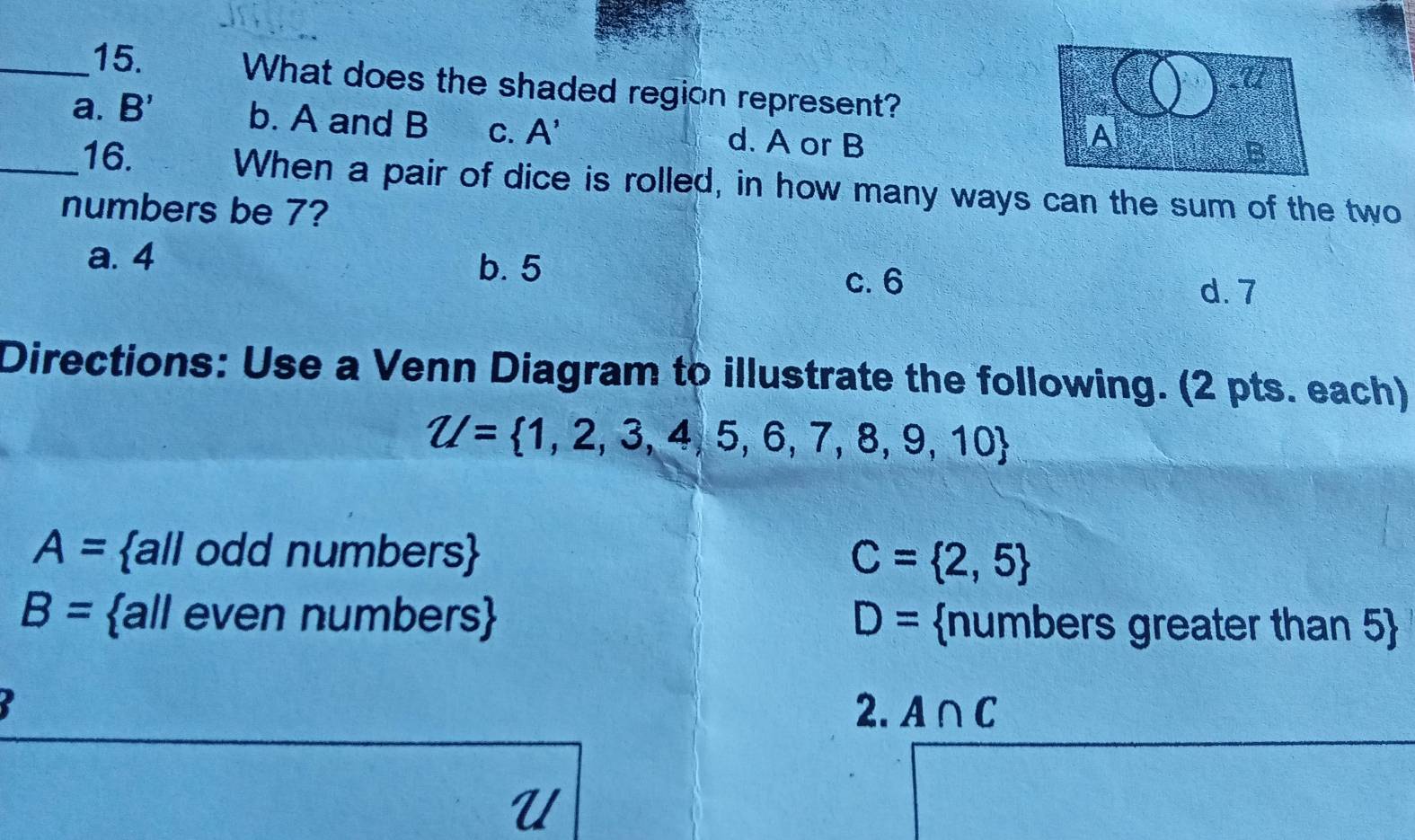 What does the shaded region represent?
a. B' b. A and B C. - d. A or B
_16.
When a pair of dice is rolled, in how many ways can the sum of the two
numbers be 7?
a. 4
b. 5
c. 6
d. 7
Directions: Use a Venn Diagram to illustrate the following. (2 pts. each)
Z/= 1,2,3,4,5,6,7,8,9,10
A= all odd numbers
C= 2,5
B= all even numbers D= numbers greater than 5
2. A∩ C
U