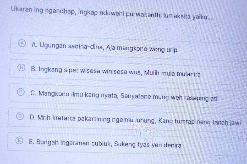 Ukaran ing ngandhap, ingkap nduweni purwakanthi lumaksita yaiku...
A. Ugungan sadina-dina, Aja mangkono wong urip
B. Ingkang sipat wisesa winisesa wus, Mulih mula mulanira
C. Mangkono ilmu kang nyata, Sanyatane mung weh reseping ati
D. Mrih kretarta pakartining ngelmu luhung, Kang tumrap neng tanah jawi
E. Bungah ingaranan cubluk, Sukeng tyas yen denira