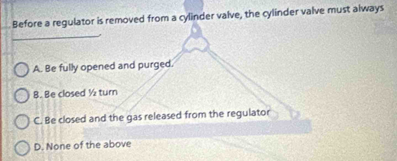 Before a regulator is removed from a cylinder valve, the cylinder valve must always
_
A. Be fully opened and purged.
8. Be closed ½ turn
C. Be closed and the gas released from the regulator
D. None of the above