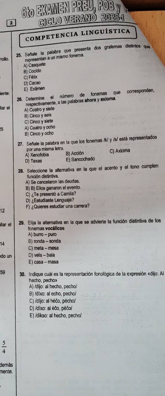 6tº EXAMEN Dº
2
CICLO VERANO
COMPETENCIA LINGUÍSTICA
25. Señale la palabra que presenta dos grafemas distintos que
rollo. representan a un mismo fonema.
A) Casquete
B) Cocido
C) Félix
D) Cacao
E) Exámen
iente:
26. Determine el número de fonemas que corresponden,
respectivamente, a las palabras ahora y axioma.
lar el A) Cuatro y siete
B) Cinco y seis
C) Cinco y siete
25 A) Cuatro y ocho
B) Cinco y ocho
27. Señale la palabra en la que los fonemas /k/ y /s/ está representados
por una misma letra.
A) Xenofobia B) Acción C) Axioma
D) Texas E) Sancochado
28. Seleccione la alternativa en la que el acento y el tono cumplen
función distintiva.
A) Se cancelaron las deudas.
B) B) Ellos ganaron el evento.
C) ¿Te presentó a Camila?
D) Estudiaste Lenguaje?
12 F) ¿Quieres estudiar una carrera?
llar e 29. Elija la alternativa en la que se advierte la función distintiva de los
fonemas vocálicos
A) burro - puro
14 B) ronda - sonda
C) meta - mesa
do un D) vela - bala
E) casa - masa
59 30. Indique cuál es la representación fonológica de la expresión «dijo: Al
hecho, pecho»
A) /dijo: al hecho, pecho/
B) /díxo: al echo, pecho/
C) /díjo: al héčo, pécho/
D) /díxo: al éčo, péčo/
E) /dikso: al hecho, pecho/
 5/4 
demás
mente.