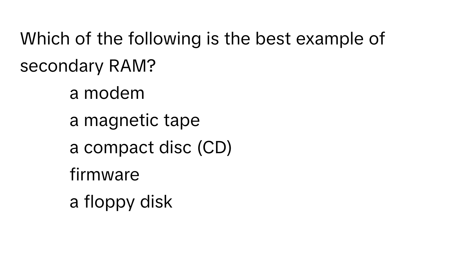 Which of the following is the best example of secondary RAM? 
1) a modem 
2) a magnetic tape 
3) a compact disc (CD) 
4) firmware 
5) a floppy disk