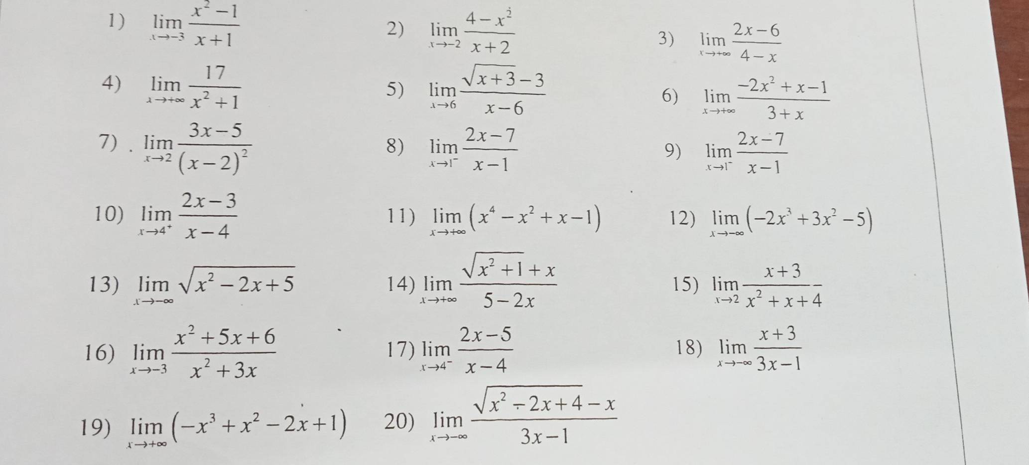 limlimits _xto -3 (x^2-1)/x+1 
2) limlimits _xto -2 (4-x^2)/x+2 
3) limlimits _xto +∈fty  (2x-6)/4-x 
4) limlimits _xto +∈fty  17/x^2+1  limlimits _xto 6 (sqrt(x+3)-3)/x-6 
5)
6) limlimits _xto +∈fty  (-2x^2+x-1)/3+x 
7) . limlimits _xto 2frac 3x-5(x-2)^2
8) limlimits _xto 1^- (2x-7)/x-1 
9) limlimits _xto 1^- (2x-7)/x-1 
10) limlimits _xto 4^+ (2x-3)/x-4  11) limlimits _xto +∈fty (x^4-x^2+x-1) 12) limlimits _xto -∈fty (-2x^3+3x^2-5)
13) limlimits _xto -∈fty sqrt(x^2-2x+5) 14) limlimits _xto +∈fty  (sqrt(x^2+1)+x)/5-2x  15) limlimits _xto 2 (x+3)/x^2+x+4 
16) limlimits _xto -3 (x^2+5x+6)/x^2+3x  17) limlimits _xto 4^- (2x-5)/x-4  18) limlimits _xto -∈fty  (x+3)/3x-1 
19) limlimits _xto +∈fty (-x^3+x^2-2x+1) 20) limlimits _xto -∈fty  (sqrt(x^2-2x+4)-x)/3x-1 