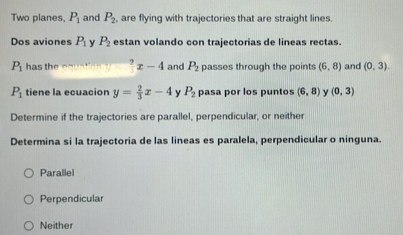 Two planes, P_1 and P_2 , are flying with trajectories that are straight lines.
Dos aviones P_1 y P_2 estan volando con trajectorias de lineas rectas.
P_1 has the equation y= 2/3 x-4 and P_2 passes through the points (6,8) and (0,3).
P_1 tiene la ecuacion y= 2/3 x-4 y P_2 pasa por los puntos (6,8) y (0,3)
Determine if the trajectories are parallel, perpendicular, or neither
Determina si la trajectoria de las lineas es paralela, perpendicular o ninguna.
Parallel
Perpendicular
Neither