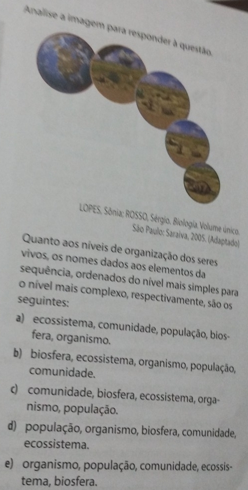 Analise a imagem
LOPES, Sônia; ROSSO, Sérgio. Biologia.Volume único.
São Paulo: Saraiva, 2005. (Adaptado)
Quanto aos níveis de organização dos seres
vivos, os nomes dados aos elementos da
sequência, ordenados do nível mais simples para
o nível mais complexo, respectivamente, são os
seguintes:
a) ecossistema, comunidade, população, bios
fera, organismo.
b) biosfera, ecossistema, organismo, população,
comunidade.
c) comunidade, biosfera, ecossistema, orga-
nismo, população.
d) população, organismo, biosfera, comunidade,
ecossistema.
e) organismo, população, comunidade, ecossis-
tema, biosfera.