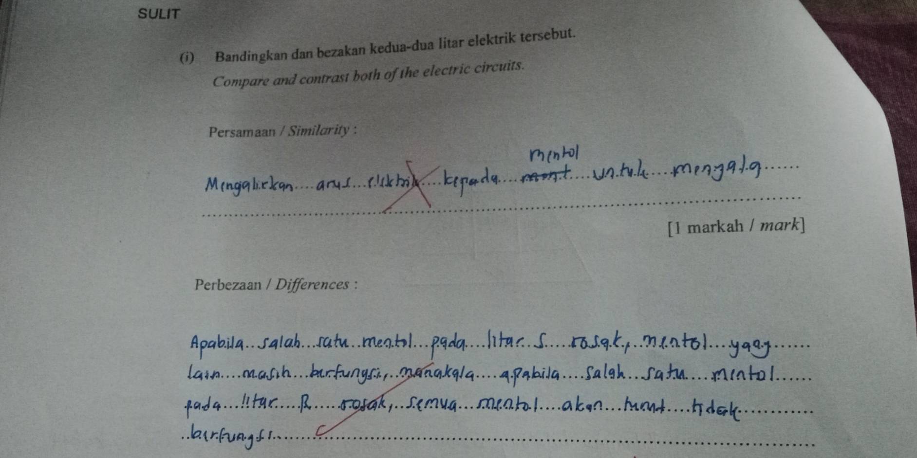 SULIT 
(i) Bandingkan dan bezakan kedua-dua litar elektrik tersebut. 
Compare and contrast both of the electric circuits. 
Persamaan / Similarity : 
_ 
_ 
_ 
_ 
[1 markah / mark] 
_ 
Perbezaan / Differences :_ 
_ 
_ 
_ 
_ 
_ 
_ 
_ 
_