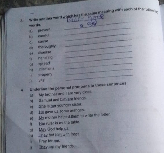 Write another word which has the same meaning with each of the following 
words. 
a) prevent 
_ 
b) careful 
_ 
c) cause 
_ 
d) thoroughly_ 
_ 
e) disease_ 
f) handling_ 
g) spread_ 
h) infections_ 
i) properly_ 
j) vital 
4 Underline the personal pronouns in these sentences. 
a) My brother and I are very close. 
b) Samuel and him are friends. 
c) She is her younger sister. 
d) He gave us some oranges. 
e) My mother helped tham to write the letter. 
I) Her ruler is on the table. 
g) May God help us! 
h) They fed him with frogs. 
i) Pray for me. 
j) They are my friends.