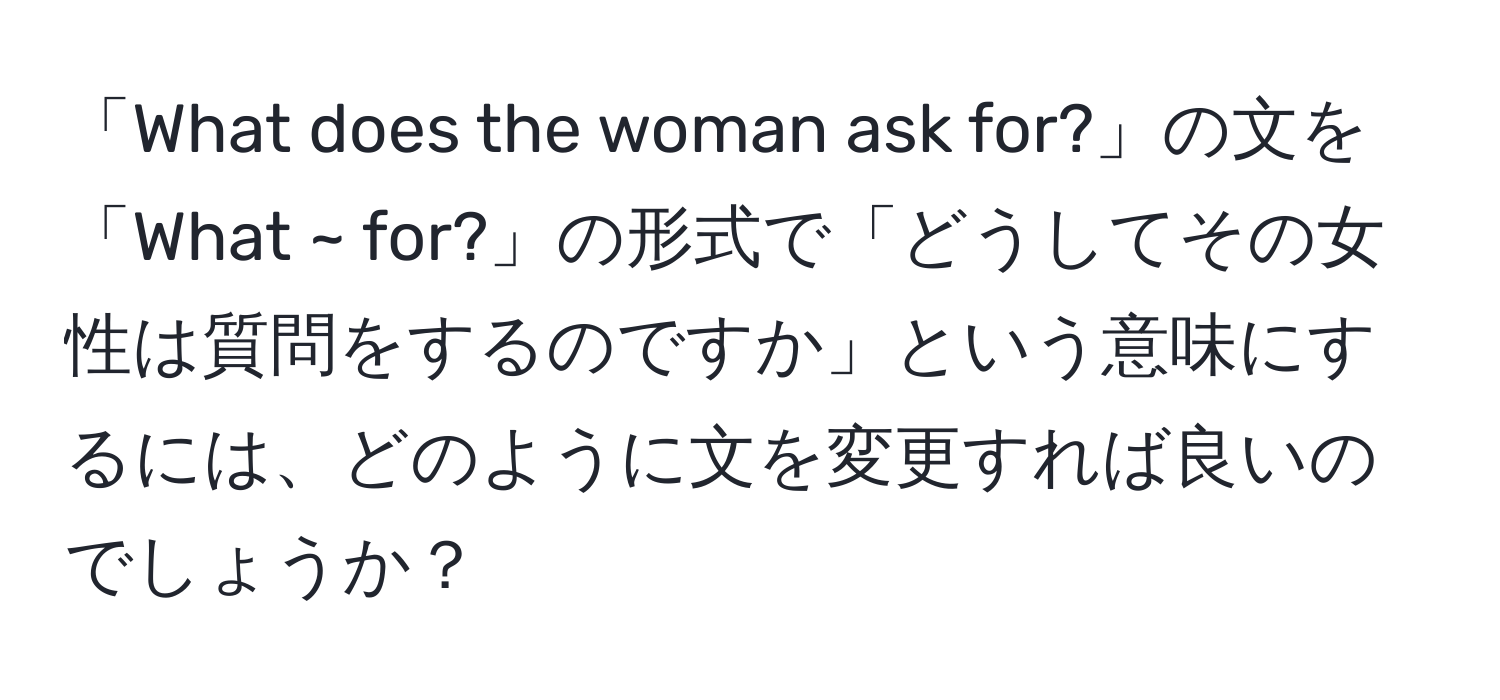 「What does the woman ask for?」の文を「What ~ for?」の形式で「どうしてその女性は質問をするのですか」という意味にするには、どのように文を変更すれば良いのでしょうか？