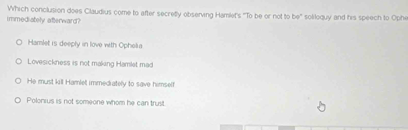 Which conclusion does Claudius come to after secretly observing Hamlet's 'To be or not to be'' soliloquy and his speech to Ophe
immediately afterward?
Hamlet is deeply in love with Ophelia
Lovesickness is not making Hamlet mad
He must kill Hamlet immediately to save himself
Polonius is not someone whom he can trust