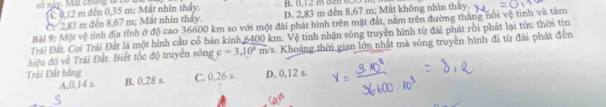 so nay. Ma chúng tả co A 0,12 m đến 0,35 m; Mất nhìn thấy. R. (, 1 2 m dến 0.35 m
C 2,83 m đến 8,67 m; Mat nhin thây. D. 2,83 m đến 8,67 m; Mất không nhìn thảy
Bài 9: Một vệ tính địa tĩnh ở độ cao 36600 km so với một đài phát hình trên mặt đất, năm trên đường thắng nổi vệ tinh và tâm
Trái Đất. Coi Trái Đất là một hình cầu cỏ bán kính 6400 km. Vệ tinh nhận sóng truyền hình từ đài phát rồi phát lại tức thời tin
hiệu đó về Trái Đất. Biết tốc độ truyền sông c=3.10^2m /s. Khoảng thời gian lớn nhất mà sống truyền hình đĩ từ đài phát đến
Trái Đất băng D. 0,12 s.
A. 0,14 s. B. 0,28 s. C. 0,26 s
S