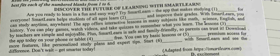 best fits each of the numbered blanks from 1 to 6. 
DISCOVER THE FUTURE OF LEARNING WITH SMARTLEARN! 
Are you ready to learn in a fun and easy way? Try SmartLearn - the app that makes studying (1)_ for 
everyone! SmartLearn helps students of all ages learn (2) and improve their grades. With SmartLearn, you 
can study anytime, anywhere! The app offers interactive lessons in many subjects like math, science, English, and 
history. You can play games, watch videos, and take quizzes to remember what you learn. The lessons (3)_ 
by teachers are simple and enjoyable. Plus, SmartLearn is safe and family-friendly, so parents can trust it! Download 
the app today on your phone or tablet (4) free. You can try basic lessons or (5)_ premium access for 
more features, like personalized study plans and expert tips. Start (6)_ with SmartLearn and see the 
difference. Don’t wait — get smarter today! (Adapted from https://smartlearn.com) 
D. excitement