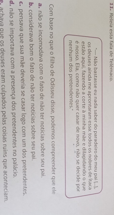 11º Releia esta fala de Telêmaco.
“— Não bastasse eu nada saber do paradeiro do meu pai [...],
os deuses ainda me aprontaram essa: todos os nobres de Ítaca
estão aqui, fazendo a corte à minha mãe e dilapidando o que
é nosso. Ela, como não quer casar de novo, não se decide por
nenhum dos pretendentes.”
Com base no que o filho de Odisseu disse, podemos compreender que ele
ão não se incomodava com o fato de não ter notícias sobre seu pai.
De considerava bom o fato de não ter notícias sobre seu pai.
c pensava que sua mãe deveria se casar logo com um dos pretendentes.
de não se importava com a presença dos pretendentes no palácio.
a ch ava que os deuses eram culpados pelas coisas ruins que aconteciam.