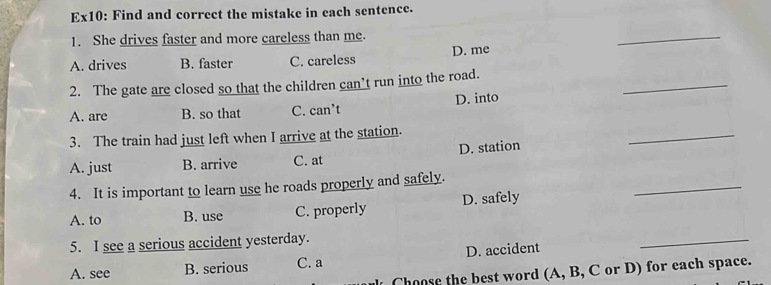 Ex10: Find and correct the mistake in each sentence.
1. She drives faster and more careless than me.
_
A. drives B. faster C. careless D. me
_
2. The gate are closed so that the children can’t run into the road.
A. are B. so that C. can’t D. into
3. The train had just left when I arrive at the station.
A. just B. arrive C. at D. station
_
4. It is important to learn use he roads properly and safely.
A. to B. use C. properly D. safely
_
5. I see a serious accident yesterday.
A. see B. serious C. a D. accident
_
Choose the best word (A, B, C or D) for each space.