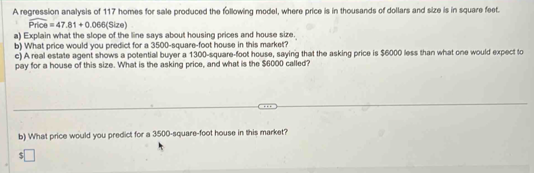 A regression analysis of 117 homes for sale produced the following model, where price is in thousands of dollars and size is in square feet.
widehat Price=47.81+0.066(Si ize) 
a) Explain what the slope of the line says about housing prices and house size. 
b) What price would you predict for a 3500-square-foot house in this market? 
c) A real estate agent shows a potential buyer a 1300-square-foot house, saying that the asking price is $6000 less than what one would expect to 
pay for a house of this size. What is the asking price, and what is the $6000 called? 
b) What price would you predict for a 3500-square-foot house in this market?